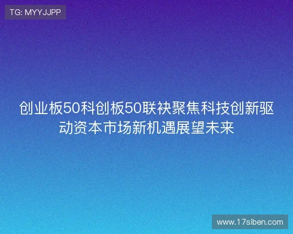 创业板50科创板50联袂聚焦科技创新驱动资本市场新机遇展望未来 创业板50科创板50联袂聚焦科技创新驱动资本市场新机遇展望未来